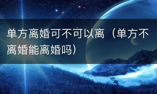 单方离婚可不可以离（单方不离婚能离婚吗）