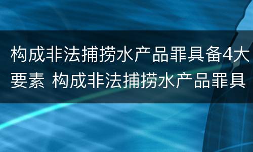 构成非法捕捞水产品罪具备4大要素 构成非法捕捞水产品罪具备4大要素有哪些