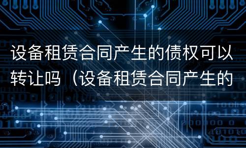 设备租赁合同产生的债权可以转让吗（设备租赁合同产生的债权可以转让吗）