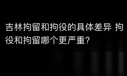 吉林拘留和拘役的具体差异 拘役和拘留哪个更严重?