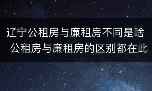 辽宁公租房与廉租房不同是啥 公租房与廉租房的区别都在此,别再搞错了!