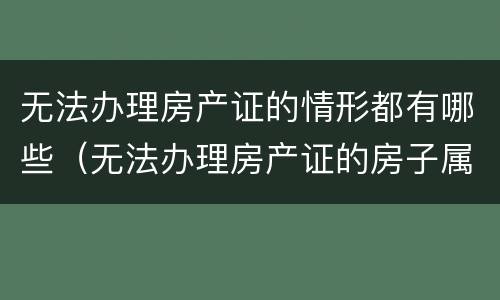 无法办理房产证的情形都有哪些（无法办理房产证的房子属于什么房产）