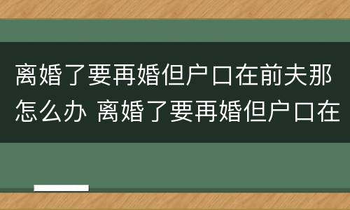 离婚了要再婚但户口在前夫那怎么办 离婚了要再婚但户口在前夫那怎么办理
