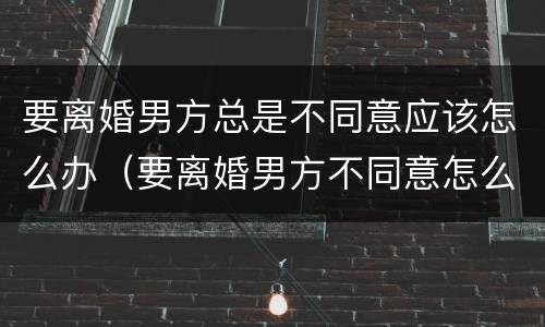 要离婚男方总是不同意应该怎么办（要离婚男方不同意怎么办?）