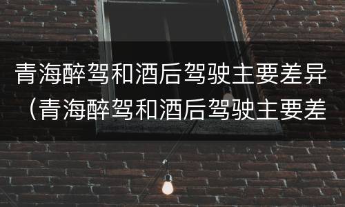 青海醉驾和酒后驾驶主要差异（青海醉驾和酒后驾驶主要差异是什么）
