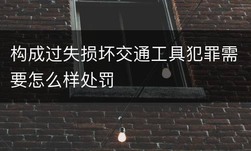 构成过失损坏交通工具犯罪需要怎么样处罚