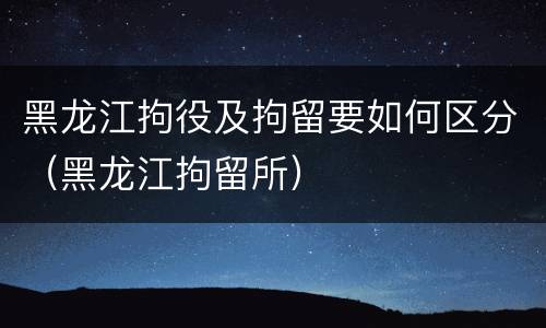黑龙江拘役及拘留要如何区分（黑龙江拘留所）