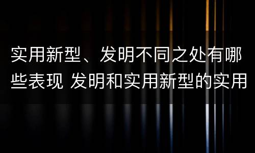 实用新型、发明不同之处有哪些表现 发明和实用新型的实用性