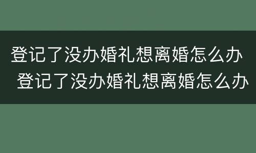 登记了没办婚礼想离婚怎么办 登记了没办婚礼想离婚怎么办理