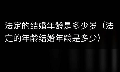 法定的结婚年龄是多少岁（法定的年龄结婚年龄是多少）