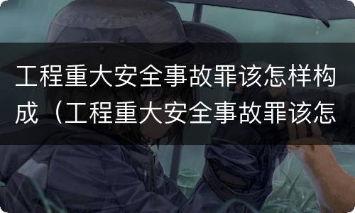 工程重大安全事故罪该怎样构成（工程重大安全事故罪该怎样构成刑事案件）