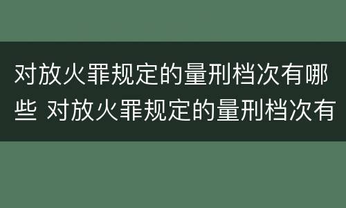 对放火罪规定的量刑档次有哪些 对放火罪规定的量刑档次有哪些要求