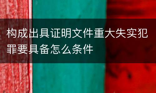 构成出具证明文件重大失实犯罪要具备怎么条件