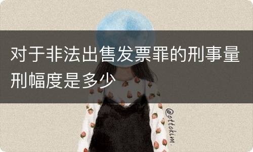 对于非法出售发票罪的刑事量刑幅度是多少