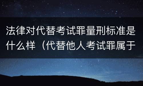 法律对代替考试罪量刑标准是什么样（代替他人考试罪属于什么类犯罪）