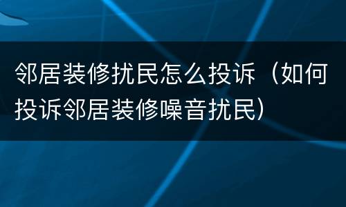 邻居装修扰民怎么投诉（如何投诉邻居装修噪音扰民）