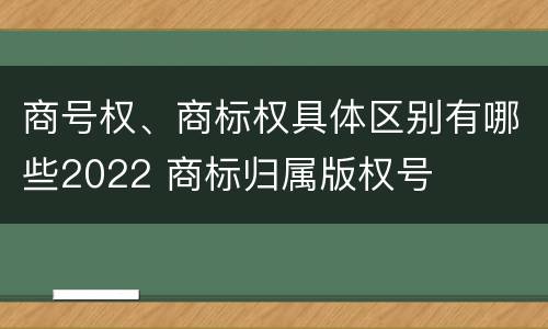 商号权、商标权具体区别有哪些2022 商标归属版权号