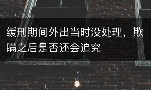 缓刑期间外出当时没处理，欺瞒之后是否还会追究
