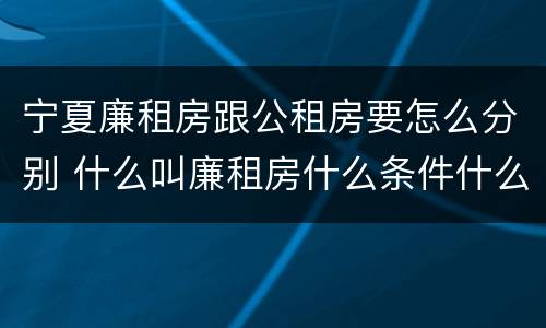 宁夏廉租房跟公租房要怎么分别 什么叫廉租房什么条件什么叫公租房