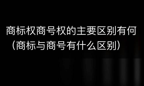 商标权商号权的主要区别有何（商标与商号有什么区别）