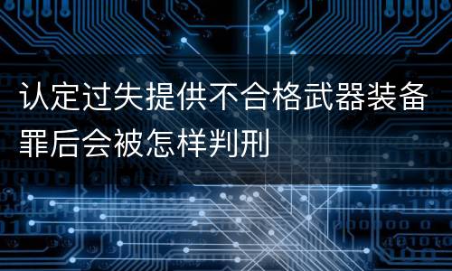 认定过失提供不合格武器装备罪后会被怎样判刑