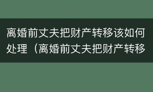 离婚前丈夫把财产转移该如何处理（离婚前丈夫把财产转移该如何处理呢）