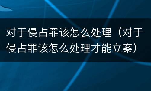 对于侵占罪该怎么处理（对于侵占罪该怎么处理才能立案）