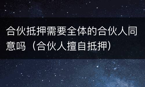 合伙抵押需要全体的合伙人同意吗（合伙人擅自抵押）