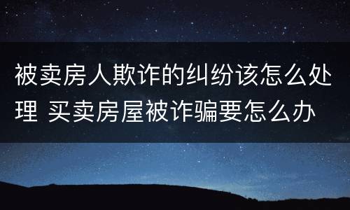 被卖房人欺诈的纠纷该怎么处理 买卖房屋被诈骗要怎么办