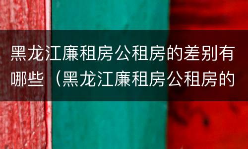 黑龙江廉租房公租房的差别有哪些（黑龙江廉租房公租房的差别有哪些呢）