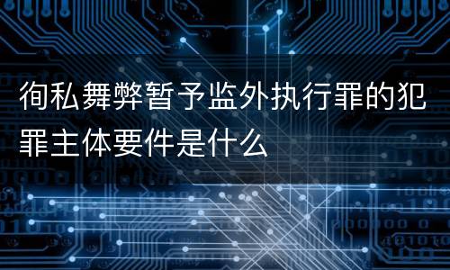 徇私舞弊暂予监外执行罪的犯罪主体要件是什么