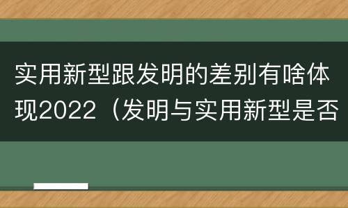 实用新型跟发明的差别有啥体现2022（发明与实用新型是否具有实用性）