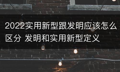 2022实用新型跟发明应该怎么区分 发明和实用新型定义