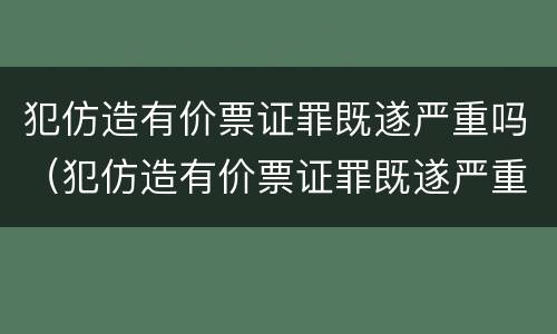 犯仿造有价票证罪既遂严重吗（犯仿造有价票证罪既遂严重吗判多少年）