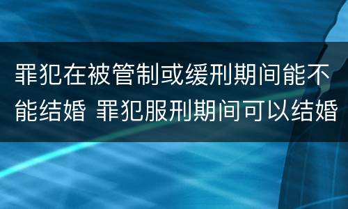 罪犯在被管制或缓刑期间能不能结婚 罪犯服刑期间可以结婚吗