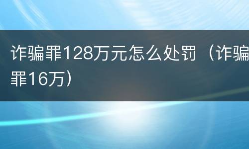 诈骗罪128万元怎么处罚（诈骗罪16万）