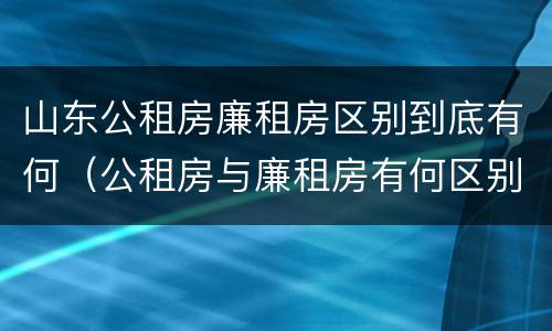 山东公租房廉租房区别到底有何（公租房与廉租房有何区别）