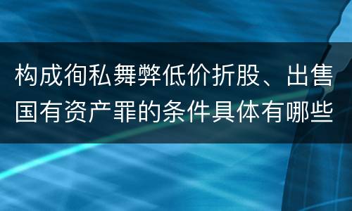 构成徇私舞弊低价折股、出售国有资产罪的条件具体有哪些