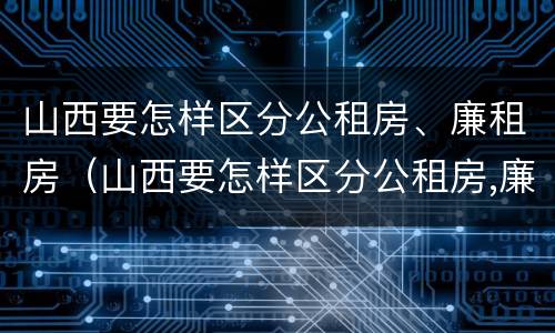山西要怎样区分公租房、廉租房（山西要怎样区分公租房,廉租房呢）