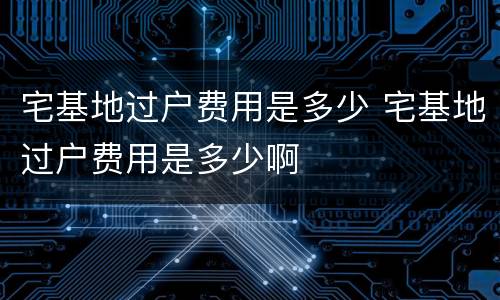 宅基地过户费用是多少 宅基地过户费用是多少啊