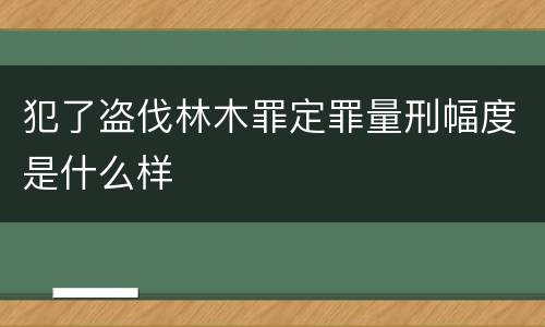 犯了盗伐林木罪定罪量刑幅度是什么样