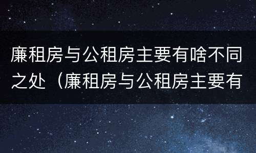 廉租房与公租房主要有啥不同之处（廉租房与公租房主要有啥不同之处呢）