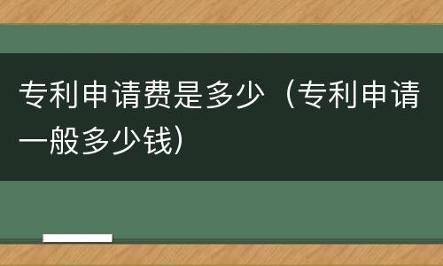 专利申请费是多少（专利申请一般多少钱）