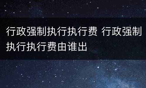 行政强制执行执行费 行政强制执行执行费由谁出