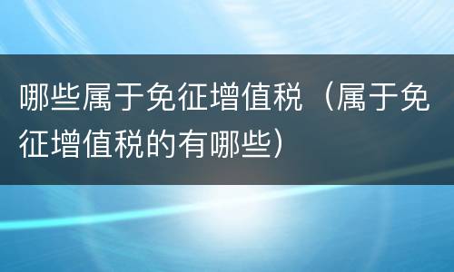 哪些属于免征增值税（属于免征增值税的有哪些）