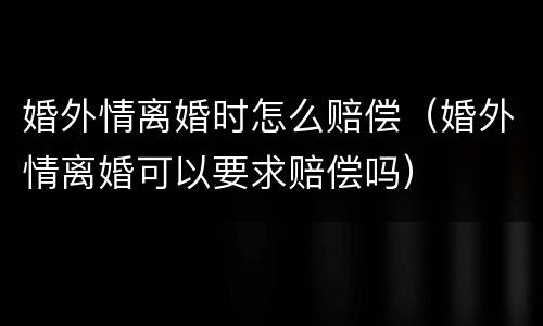 婚外情离婚时怎么赔偿（婚外情离婚可以要求赔偿吗）