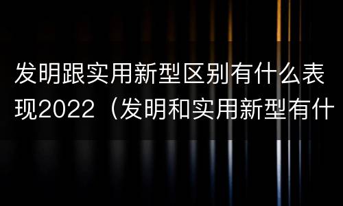 发明跟实用新型区别有什么表现2022（发明和实用新型有什么区别）