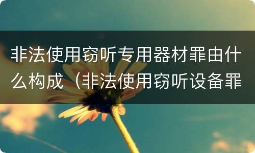 非法使用窃听专用器材罪由什么构成（非法使用窃听设备罪）