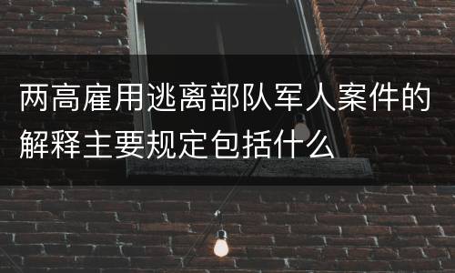 两高雇用逃离部队军人案件的解释主要规定包括什么