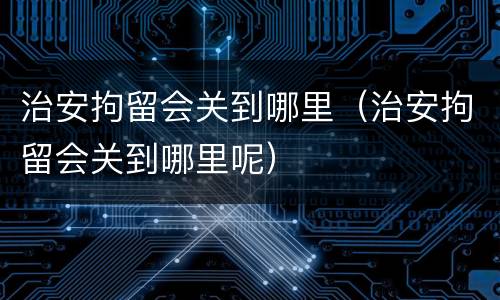 治安拘留会关到哪里（治安拘留会关到哪里呢）